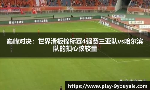 巅峰对决：世界滑板锦标赛4强赛三亚队vs哈尔滨队的扣心弦较量